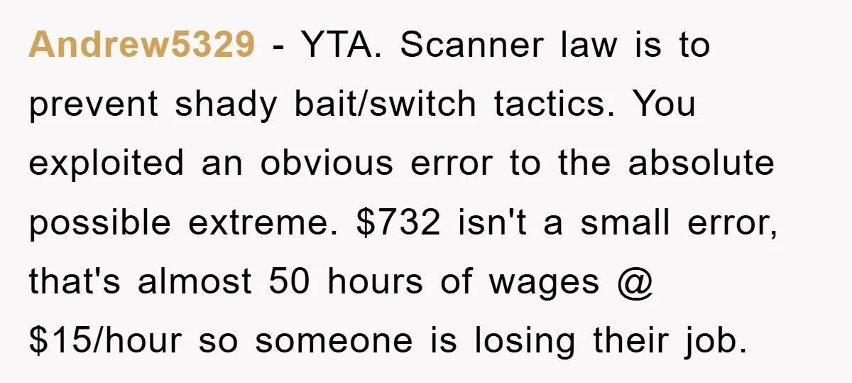 Andrew5329 - YTA. Scanner law is to prevent shady bait/switch tactics. You exploited an obvious error to the absolute possible extreme. $732 isn't a small error, that's almost 50 hours...