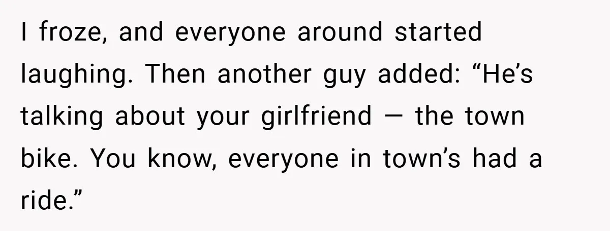 I froze, and everyone around started laughing. Then another guy added: “He’s talking about your girlfriend — the town bike. You know, everyone in town’s had a ride.”
