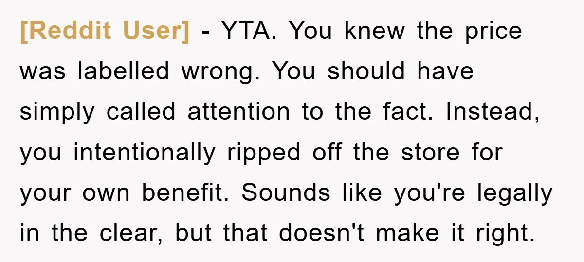 [Reddit User] - YTA. You knew the price was labelled wrong. You should have simply called attention to the fact. Instead, you intentionally ripped off the store for your own...