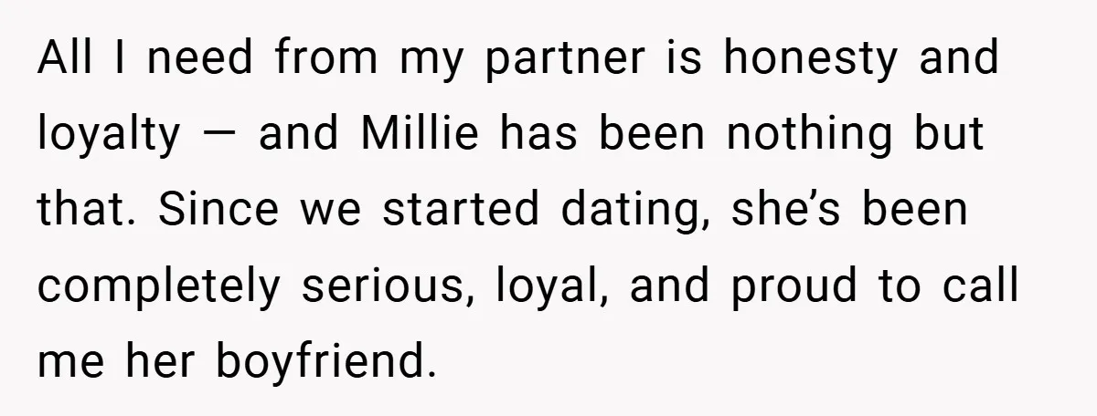 All I need from my partner is honesty and loyalty — and Millie has been nothing but that. Since we started dating, she’s been completely serious, loyal, and proud to...