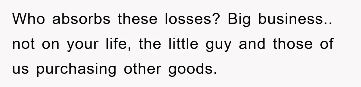 Who absorbs these losses? Big business.. not on your life, the little guy and those of us purchasing other goods.
