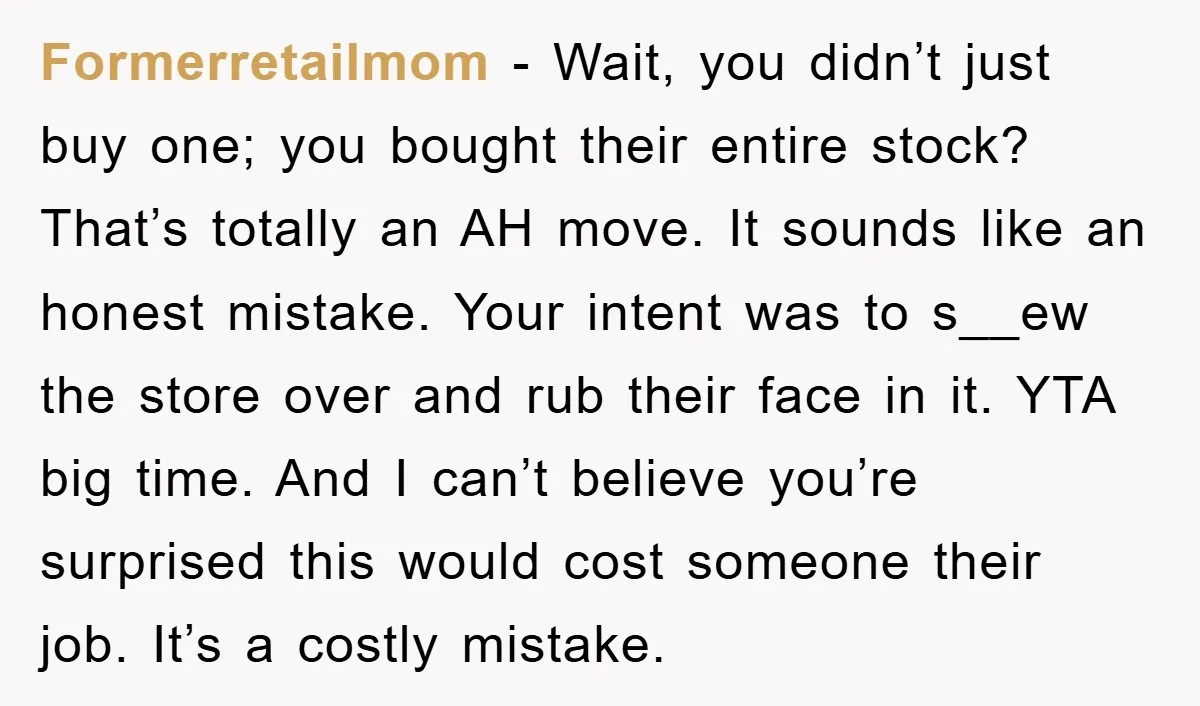 Formerretailmom - Wait, you didn’t just buy one; you bought their entire stock? That’s totally an AH move. It sounds like an honest mistake. Your intent was to s__ew the...