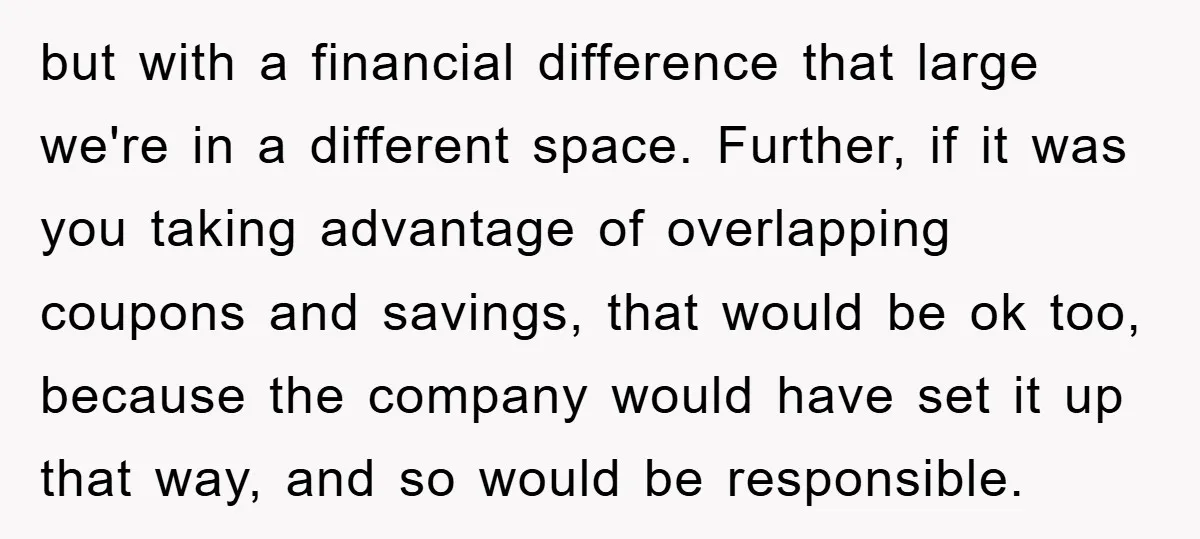 but with a financial difference that large we're in a different space. Further, if it was you taking advantage of overlapping coupons and savings, that would be ok too, because...