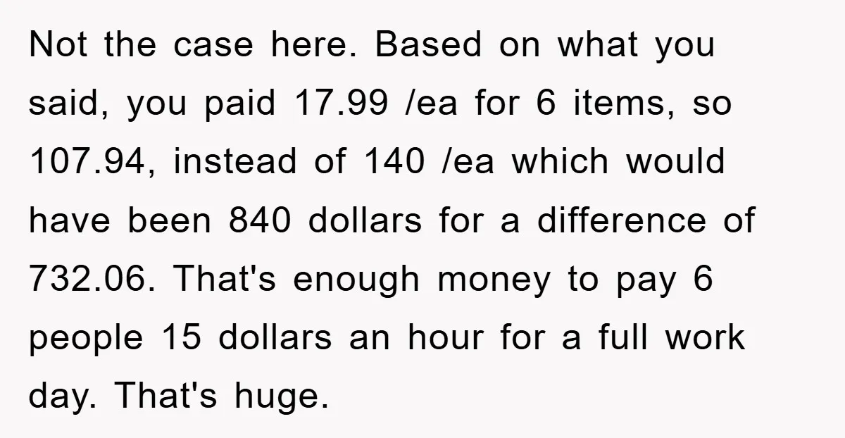 Not the case here. Based on what you said, you paid 17.99 /ea for 6 items, so 107.94, instead of 140 /ea which would have been 840 dollars for a...