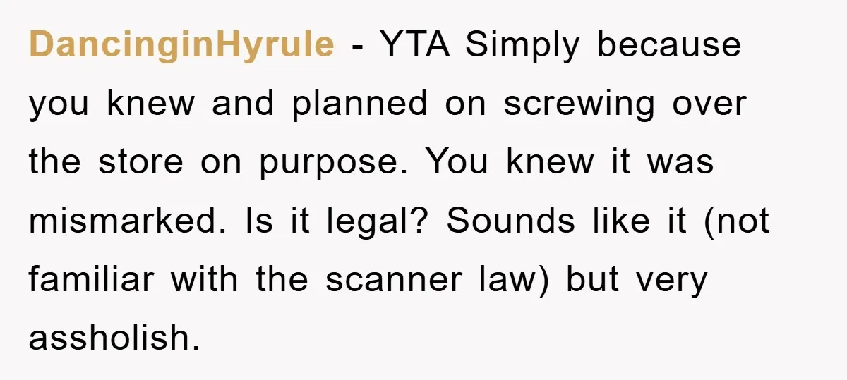 DancinginHyrule - YTA Simply because you knew and planned on screwing over the store on purpose. You knew it was mismarked. Is it legal? Sounds like it (not familiar with...