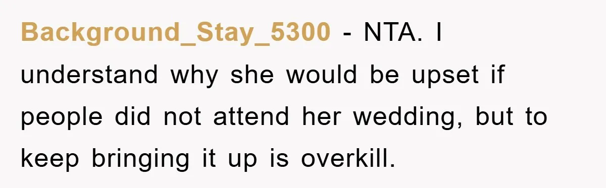 Background_Stay_5300 − NTA. I understand why she would be upset if people did not attend her wedding, but to keep bringing it up is overkill.