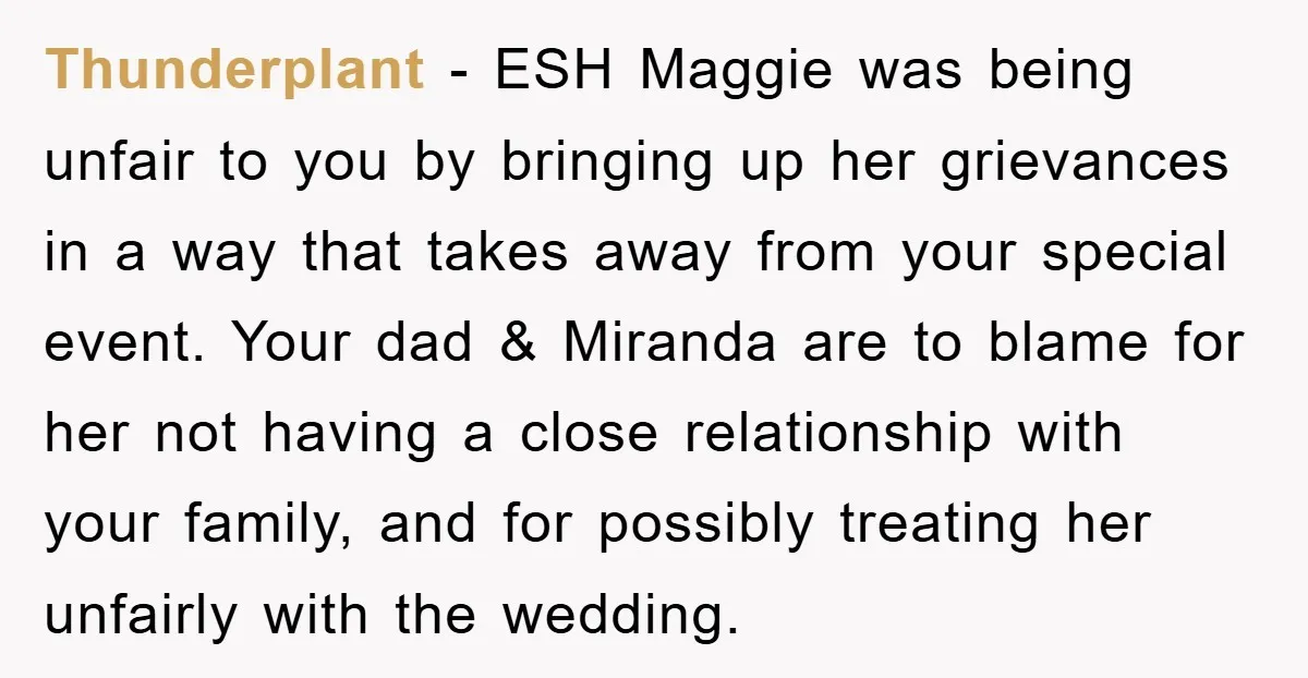 Thunderplant − ESH Maggie was being unfair to you by bringing up her grievances in a way that takes away from your special event. Your dad & Miranda are to...