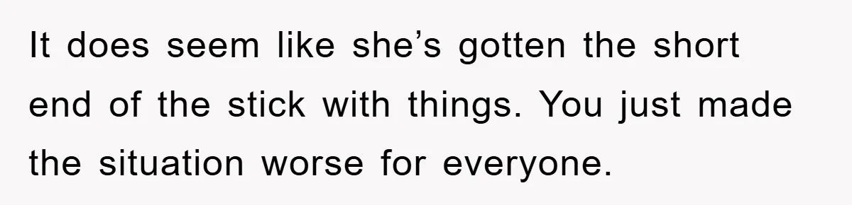 It does seem like she’s gotten the short end of the stick with things. You just made the situation worse for everyone.