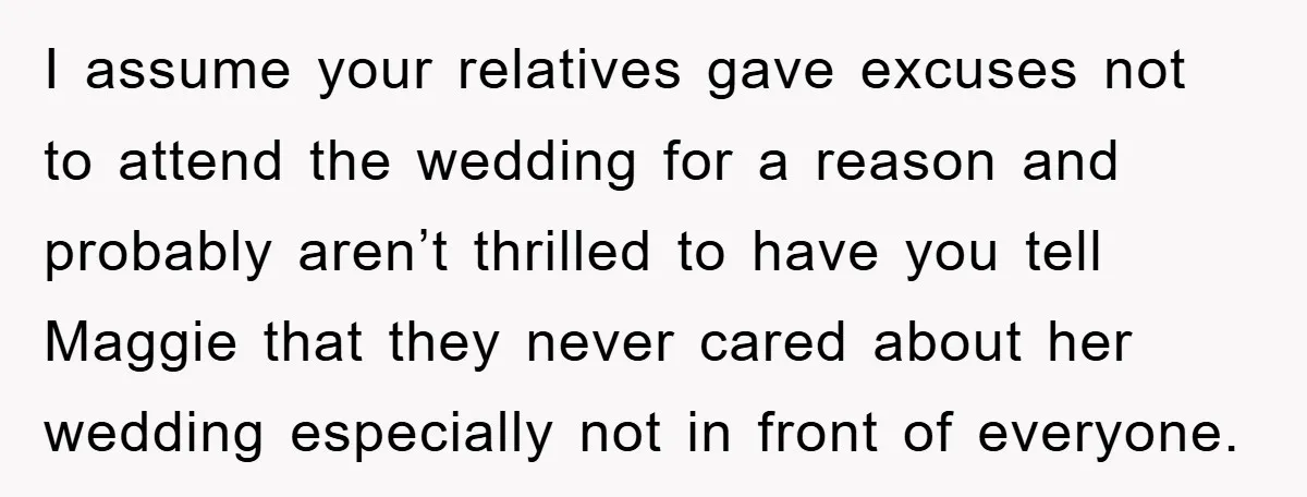 I assume your relatives gave excuses not to attend the wedding for a reason and probably aren’t thrilled to have you tell Maggie that they never cared about her wedding...