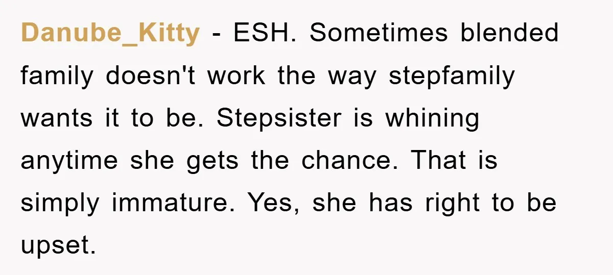 Danube_Kitty − ESH. Sometimes blended family doesn't work the way stepfamily wants it to be. Stepsister is whining anytime she gets the chance. That is simply immature. Yes, she has...