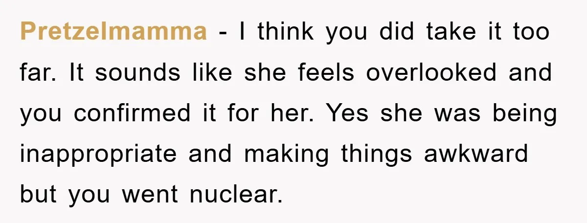 Pretzelmamma − I think you did take it too far. It sounds like she feels overlooked and you confirmed it for her. Yes she was being inappropriate and making things...