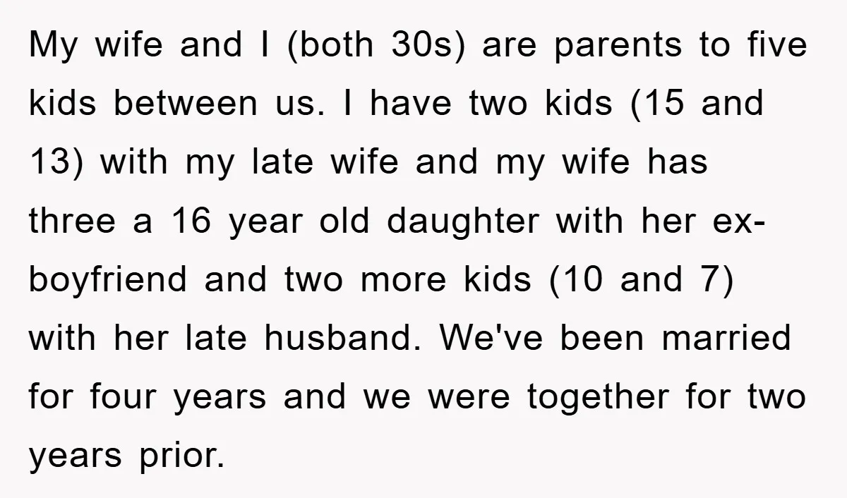 My wife and I (both 30s) are parents to five kids between us. I have two kids (15 and 13) with my late wife and my wife has three a...