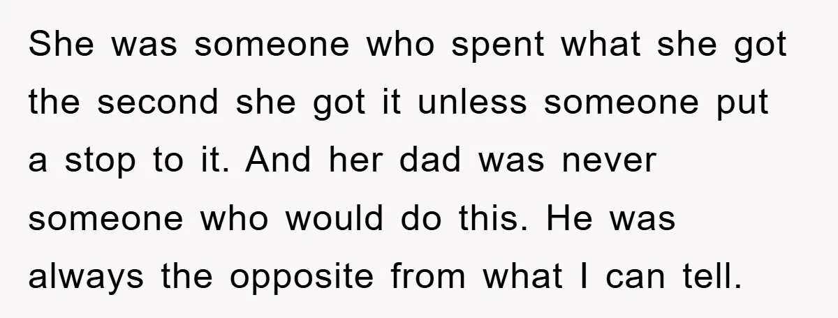 She was someone who spent what she got the second she got it unless someone put a stop to it. And her dad was never someone who would do this....