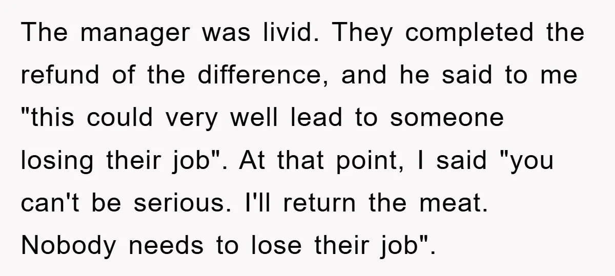 The manager was livid. They completed the refund of the difference, and he said to me "this could very well lead to someone losing their job". At that point, I...