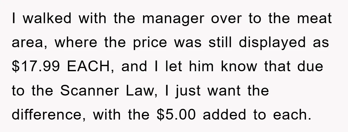 I walked with the manager over to the meat area, where the price was still displayed as $17.99 EACH, and I let him know that due to the Scanner Law,...