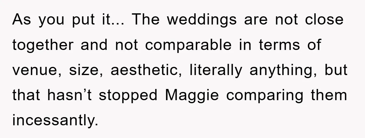 As you put it... The weddings are not close together and not comparable in terms of venue, size, aesthetic, literally anything, but that hasn’t stopped Maggie comparing them incessantly.