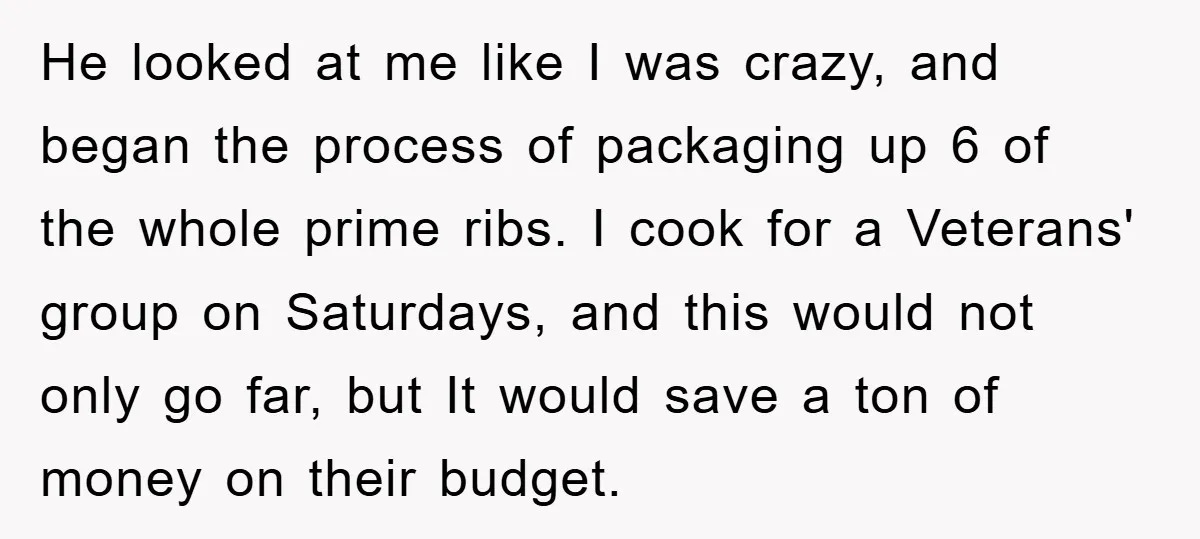 He looked at me like I was crazy, and began the process of packaging up 6 of the whole prime ribs. I cook for a Veterans' group on Saturdays, and...