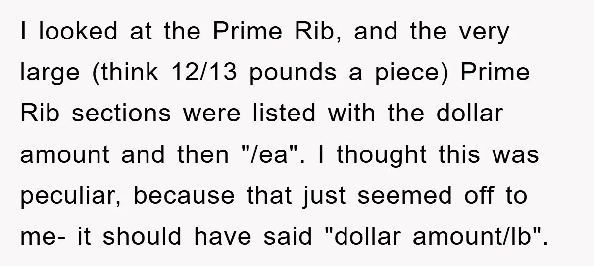I looked at the Prime Rib, and the very large (think 12/13 pounds a piece) Prime Rib sections were listed with the dollar amount and then "/ea". I thought this...