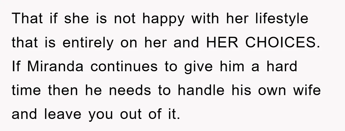 That if she is not happy with her lifestyle that is entirely on her and HER CHOICES. If Miranda continues to give him a hard time then he needs to...