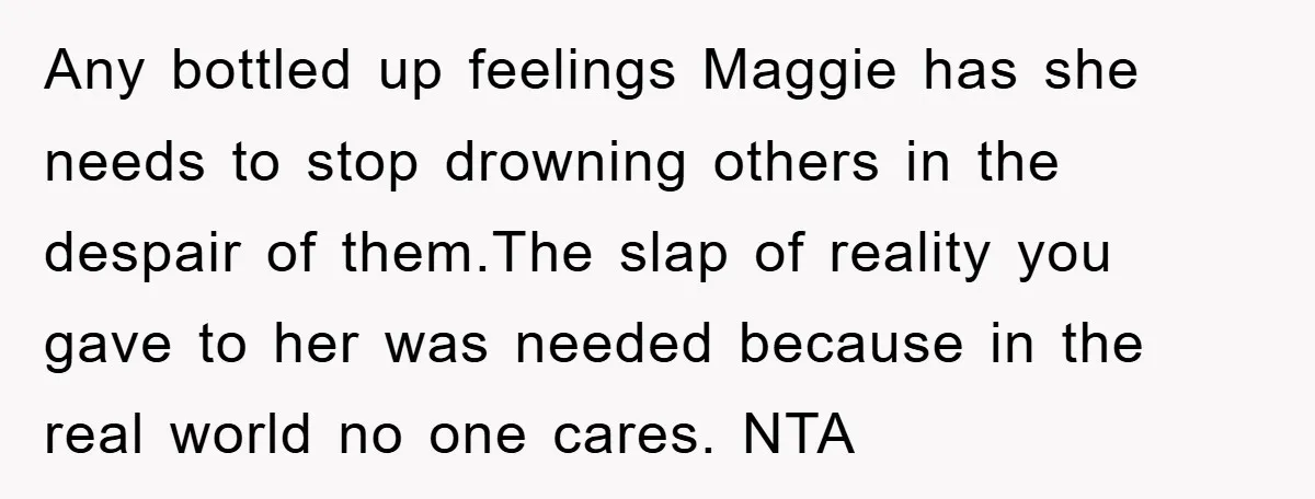 Any bottled up feelings Maggie has she needs to stop drowning others in the despair of them.The slap of reality you gave to her was needed because in the real...
