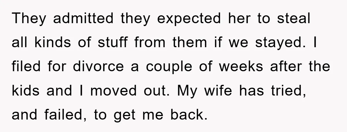 They admitted they expected her to steal all kinds of stuff from them if we stayed. I filed for divorce a couple of weeks after the kids and I moved...