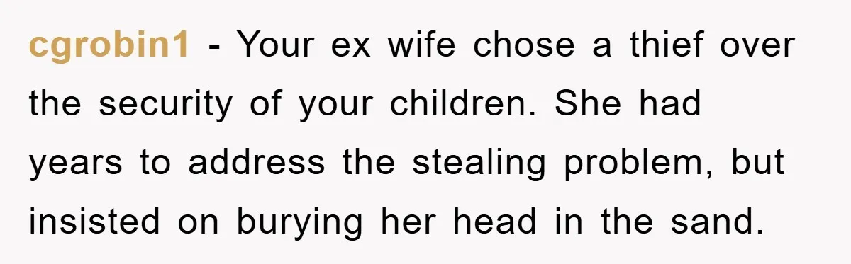 cgrobin1 − Your ex wife chose a thief over the security of your children. She had years to address the stealing problem, but insisted on burying her head in the...