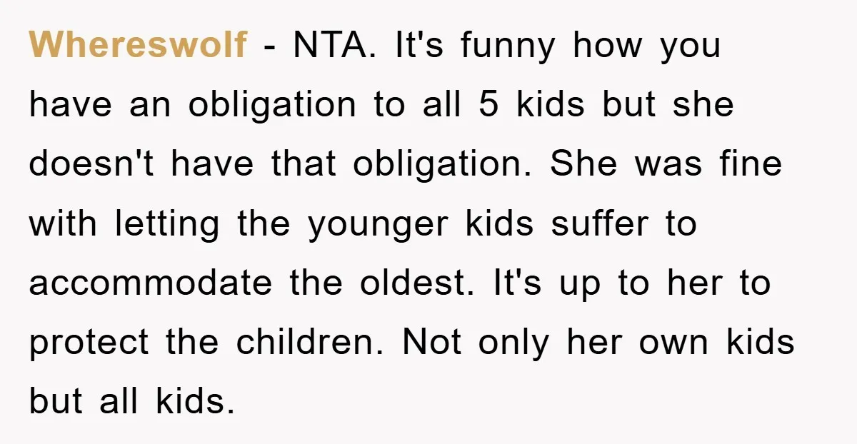 Whereswolf − NTA. It's funny how you have an obligation to all 5 kids but she doesn't have that obligation. She was fine with letting the younger kids suffer to...