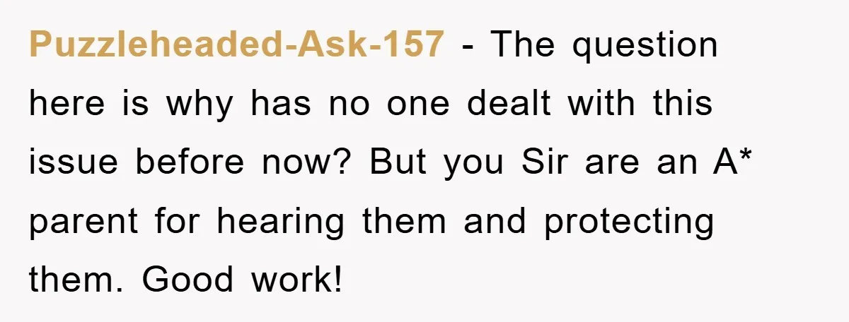 Puzzleheaded-Ask-157 − The question here is why has no one dealt with this issue before now? But you Sir are an A* parent for hearing them and protecting them. Good...