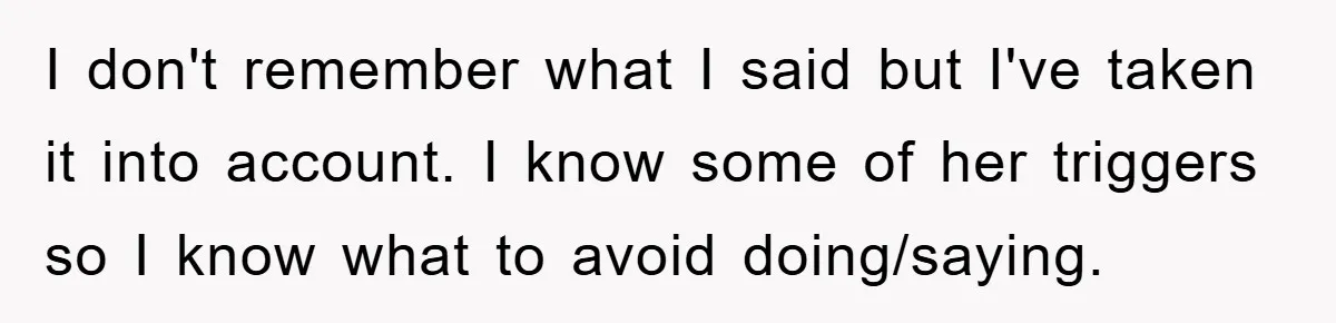 I don't remember what I said but I've taken it into account. I know some of her triggers so I know what to avoid doing/saying.