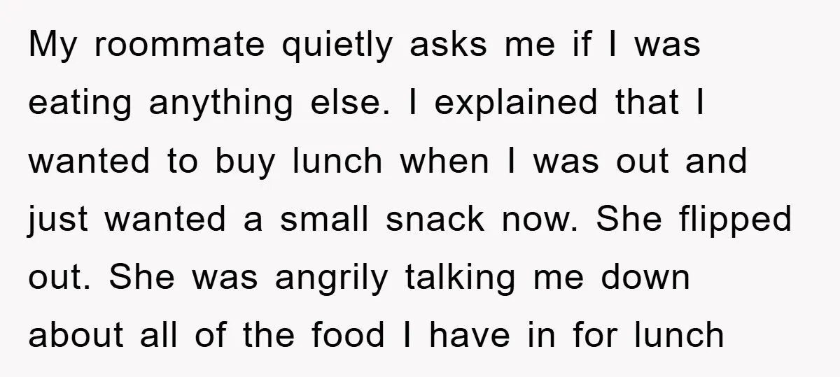 My roommate quietly asks me if I was eating anything else. I explained that I wanted to buy lunch when I was out and just wanted a small snack now....