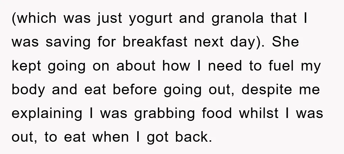 (which was just yogurt and granola that I was saving for breakfast next day). She kept going on about how I need to fuel my body and eat before going...