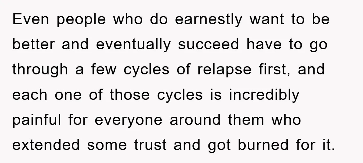 Even people who do earnestly want to be better and eventually succeed have to go through a few cycles of relapse first, and each one of those cycles is incredibly...
