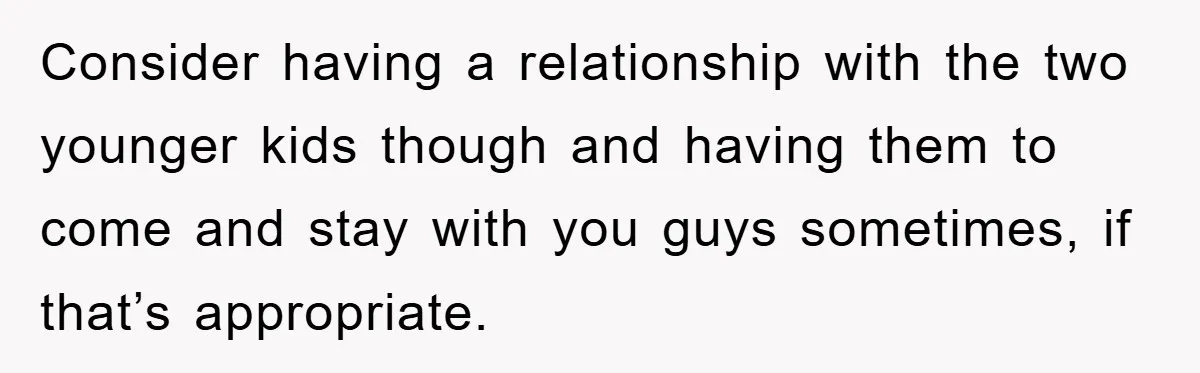 Consider having a relationship with the two younger kids though and having them to come and stay with you guys sometimes, if that’s appropriate.