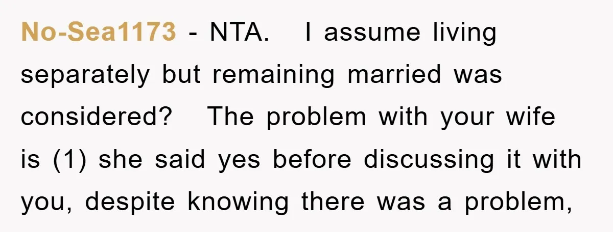 No-Sea1173 − NTA. I assume living separately but remaining married was considered? The problem with your wife is (1) she said yes before discussing it with you, despite knowing there...