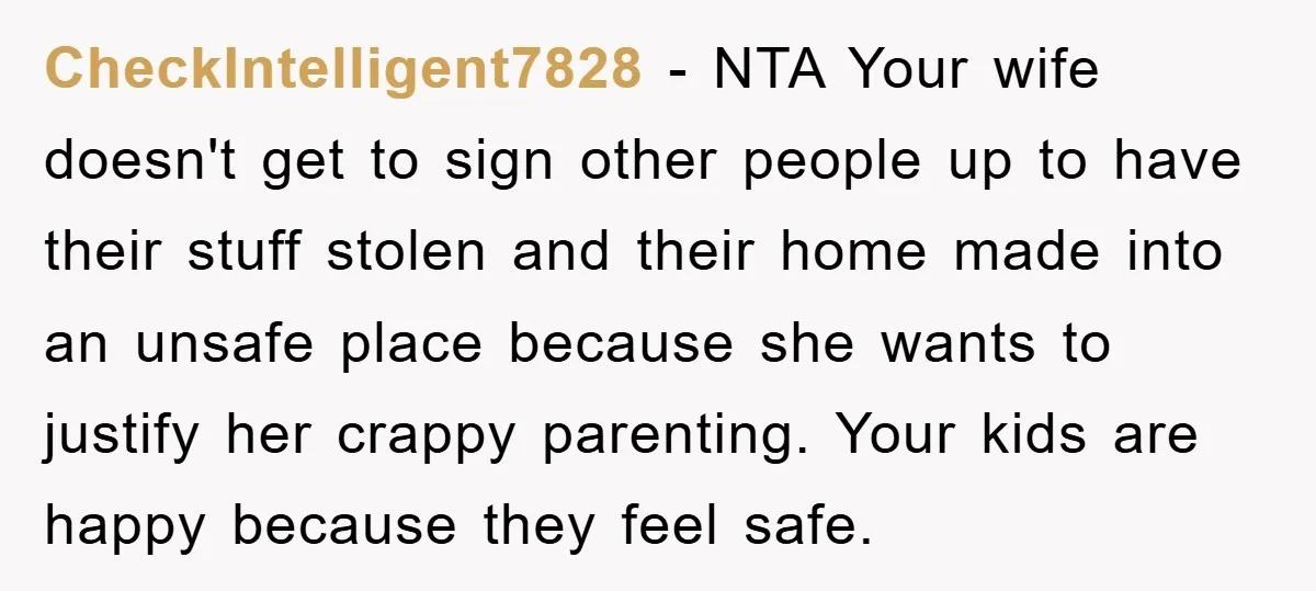 CheckIntelligent7828 − NTA Your wife doesn't get to sign other people up to have their stuff stolen and their home made into an unsafe place because she wants to justify...