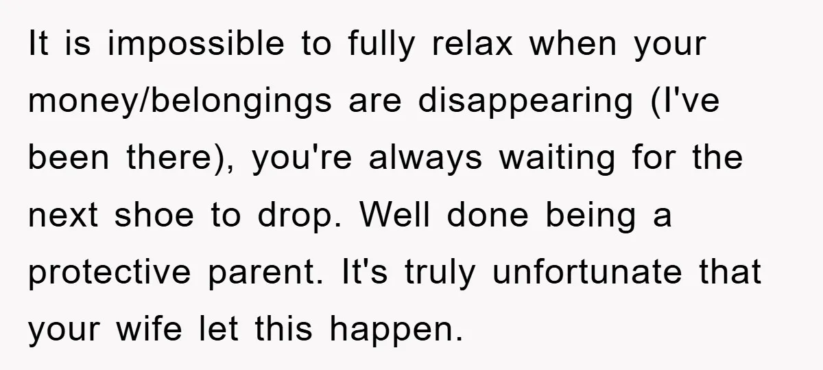 It is impossible to fully relax when your money/belongings are disappearing (I've been there), you're always waiting for the next shoe to drop. Well done being a protective parent. It's...