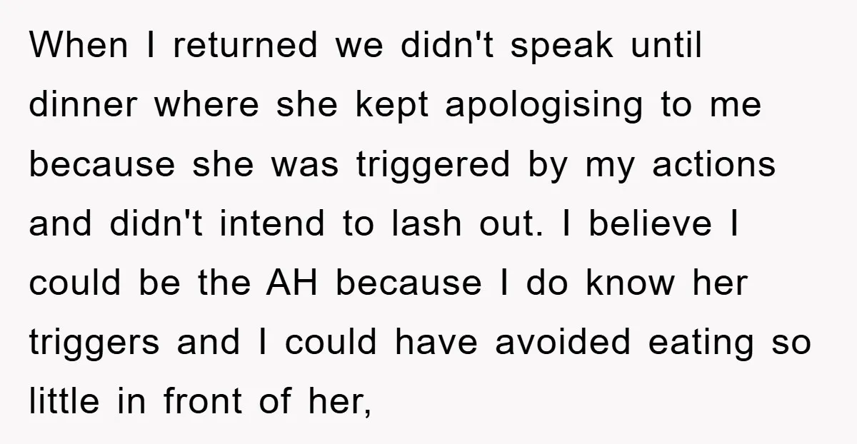 When I returned we didn't speak until dinner where she kept apologising to me because she was triggered by my actions and didn't intend to lash out. I believe I...