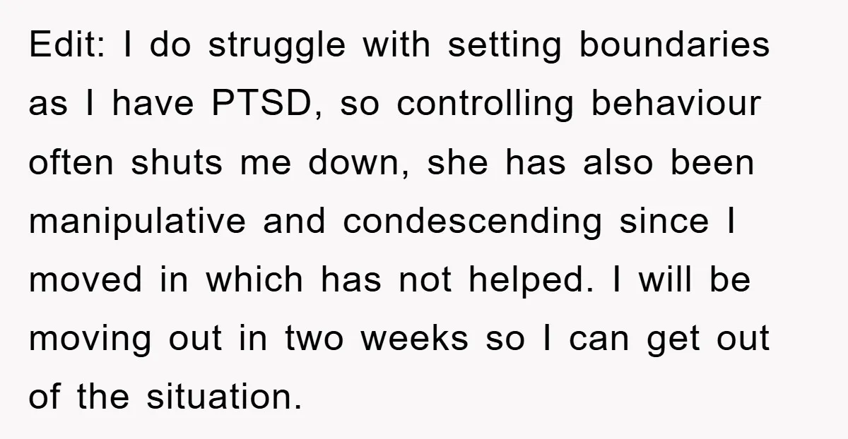 Edit: I do struggle with setting boundaries as I have PTSD, so controlling behaviour often shuts me down, she has also been manipulative and condescending since I moved in which...