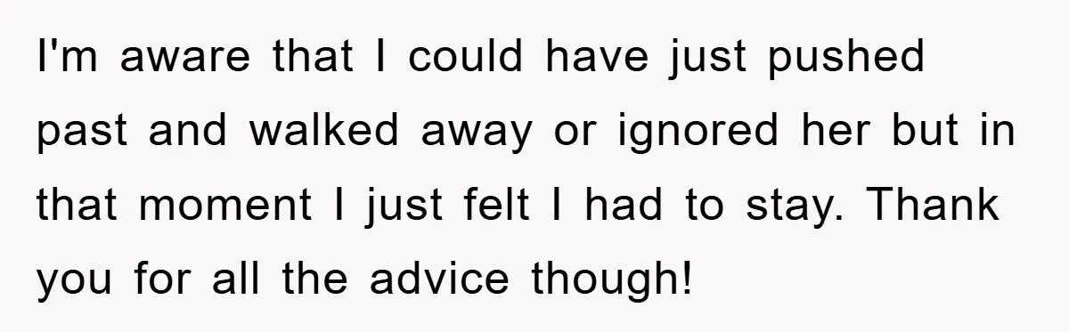 I'm aware that I could have just pushed past and walked away or ignored her but in that moment I just felt I had to stay. Thank you for all...