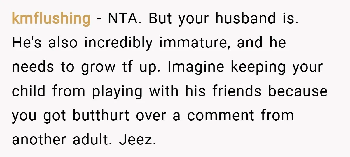 kmflushing − NTA. But your husband is. He's also incredibly immature, and he needs to grow tf up. Imagine keeping your child from playing with his friends because you got...