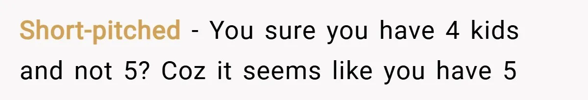 Short-pitched − You sure you have 4 kids and not 5? Coz it seems like you have 5