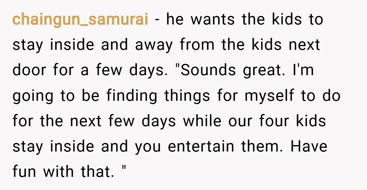 chaingun_samurai − he wants the kids to stay inside and away from the kids next door for a few days. "Sounds great. I'm going to be finding things for myself...