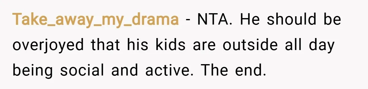 Take_away_my_drama − NTA. He should be overjoyed that his kids are outside all day being social and active. The end.