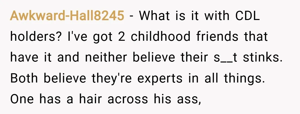 Awkward-Hall8245 − What is it with CDL holders? I've got 2 childhood friends that have it and neither believe their s__t stinks. Both believe they're experts in all things. One...