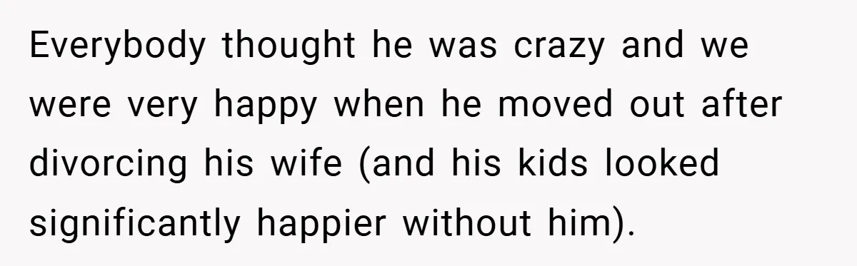 Everybody thought he was crazy and we were very happy when he moved out after divorcing his wife (and his kids looked significantly happier without him).