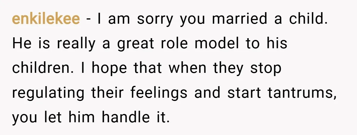 enkilekee − I am sorry you married a child. He is really a great role model to his children. I hope that when they stop regulating their feelings and start...