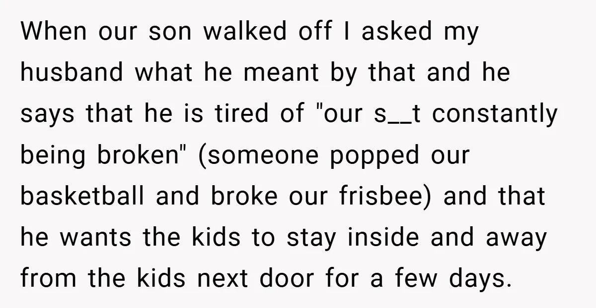 When our son walked off I asked my husband what he meant by that and he says that he is tired of "our s__t constantly being broken" (someone popped our...