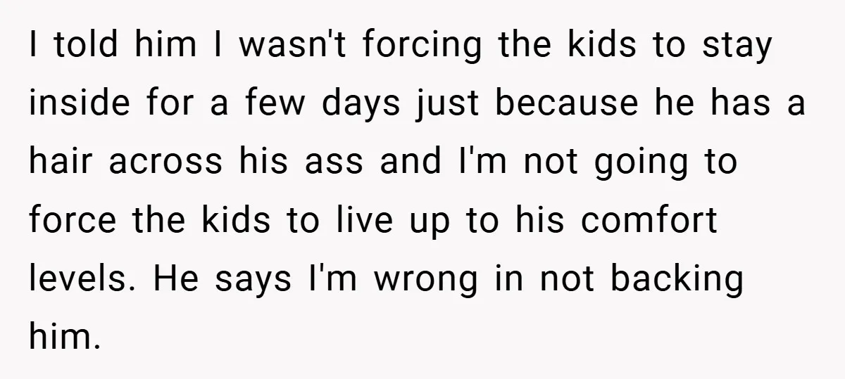 I told him I wasn't forcing the kids to stay inside for a few days just because he has a hair across his ass and I'm not going to force...