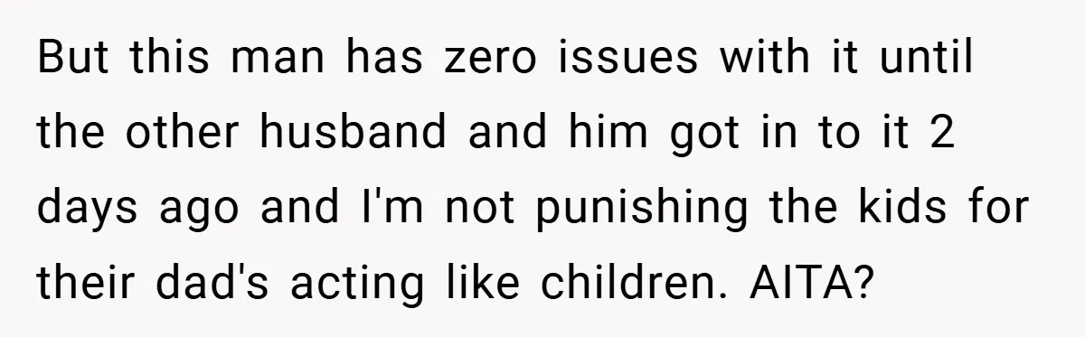 But this man has zero issues with it until the other husband and him got in to it 2 days ago and I'm not punishing the kids for their dad's...