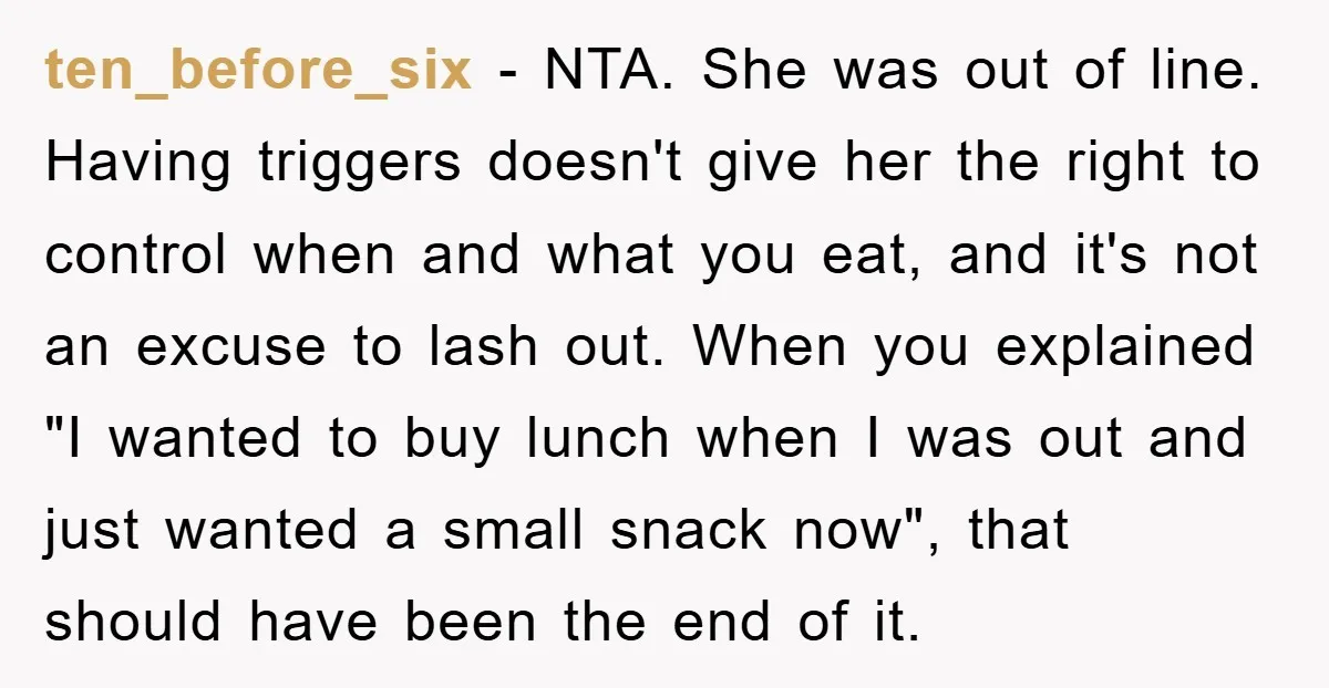 ten_before_six − NTA. She was out of line. Having triggers doesn't give her the right to control when and what you eat, and it's not an excuse to lash out....